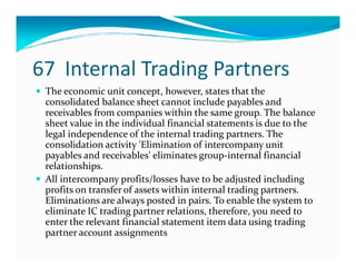 67 Internal Trading Partners
The economic unit concept, however, states that the
consolidated balance sheet cannot include payables and
receivables from companies within the same group. The balance
sheet value in the individual financial statements is due to the
legal independence of the internal trading partners. Thelegal independence of the internal trading partners. The
consolidation activity 'Elimination of intercompany unit
payables and receivables' eliminates group-internal financial
relationships.
All intercompany profits/losses have to be adjusted including
profits on transfer of assets within internal trading partners.
Eliminations are always posted in pairs. To enable the system to
eliminate IC trading partner relations, therefore, you need to
enter the relevant financial statement item data using trading
partner account assignments
 