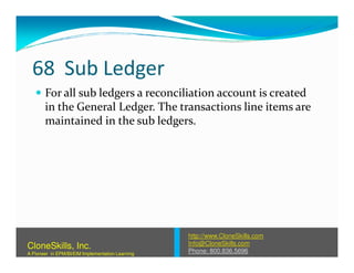 68 Sub Ledger
For all sub ledgers a reconciliation account is created
in the General Ledger. The transactions line items are
maintained in the sub ledgers.
http://www.CloneSkills.com
Info@CloneSkills.com
Phone: 800.836.5696
CloneSkills, Inc.
A Pioneer in EPM/BI/EIM Implementation Learning
 