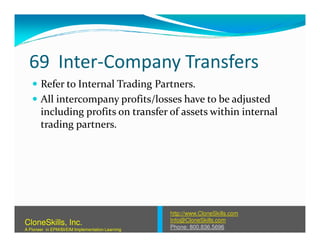 69 Inter-Company Transfers
Refer to Internal Trading Partners.
All intercompany profits/losses have to be adjusted
including profits on transfer of assets within internal
trading partners.trading partners.
http://www.CloneSkills.com
Info@CloneSkills.com
Phone: 800.836.5696
CloneSkills, Inc.
A Pioneer in EPM/BI/EIM Implementation Learning
 