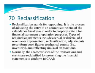 70 Reclassification
Reclassification stands for regrouping. It is the process
of adjusting the entry to an account at the end of the
calendar or fiscal year in order to properly state it for
financial statement preparation purposes. Types of
required adjustments include accrual or deferral of arequired adjustments include accrual or deferral of a
revenue or expense item, reclassification, adjustments
to conform book figures to physical counts (i.e.,
inventory), and reflecting unusual transactions.
Normally, the characteristics of the transactions and
events are reclassified for presenting the financial
statements to conform to GAAP.
 
