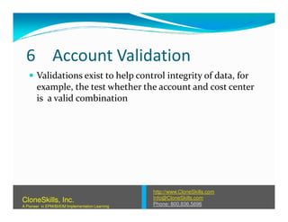 6 Account Validation
Validations exist to help control integrity of data, for
example, the test whether the account and cost center
is a valid combination
http://www.CloneSkills.com
Info@CloneSkills.com
Phone: 800.836.5696
CloneSkills, Inc.
A Pioneer in EPM/BI/EIM Implementation Learning
 