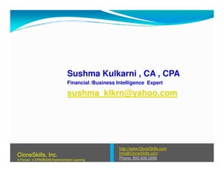 Sushma Kulkarni , CA , CPA
Financial /Business Intelligence Expert
sushma_klkrn@yahoo.com
http://www.CloneSkills.com
Info@CloneSkills.com
Phone: 800.836.5696
CloneSkills, Inc.
A Pioneer in EPM/BI/EIM Implementation Learning
 