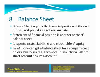 8 Balance Sheet
Balance Sheet reports the financial position at the end
of the fiscal period i.e as of certain date
Statement of financial position is another name of
balance sheetbalance sheet
It reports assets, liabilities and stockholders' equity
In SAP, one can get a balance sheet for a company code
or for a business area. Each account is either a Balance
sheet account or a P&L account.
http://www.CloneSkills.com
Info@CloneSkills.com
Phone: 800.836.5696
CloneSkills, Inc.
A Pioneer in EPM/BI/EIM Implementation Learning
 