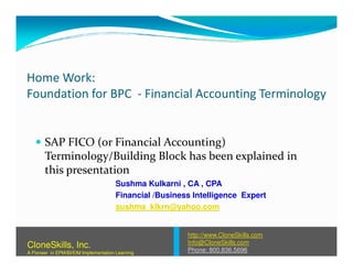 Home Work:
Foundation for BPC - Financial Accounting Terminology
SAP FICO (or Financial Accounting)SAP FICO (or Financial Accounting)
Terminology/Building Block has been explained in
this presentation
Sushma Kulkarni , CA , CPA
Financial /Business Intelligence Expert
sushma_klkrn@yahoo.com
http://www.CloneSkills.com
Info@CloneSkills.com
Phone: 800.836.5696
CloneSkills, Inc.
A Pioneer in EPM/BI/EIM Implementation Learning
 