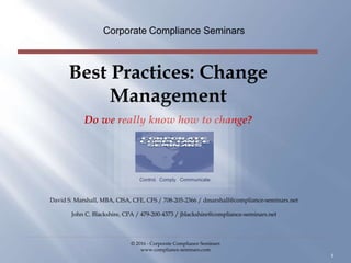 Best Practices: Change
Management
Do we really know how to change?
Corporate Compliance Seminars
© 2016 - Corporate Compliance Seminars
www.compliance-seminars.com
1
Control. Comply. Communicate.
David S. Marshall, MBA, CISA, CFE, CFS / 708-205-2366 / dmarshall@compliance-seminars.net
John C. Blackshire, CPA / 479-200-4373 / jblackshire@compliance-seminars.net
 