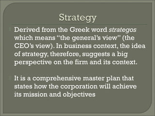    Derived from the Greek word strategos
    which means “the general’s view” (the
    CEO’s view). In business context, the idea
    of strategy, therefore, suggests a big
    perspective on the firm and its context.

   It is a comprehensive master plan that
    states how the corporation will achieve
    its mission and objectives
 
