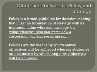    Policy is a broad guideline for decision making
    that links the formulation of strategy with its
    implementation whereas a strategy is a
    comprehensive plan that states how a
    corporation will achieve its mission.

   Policies are the means by which annual
    objectives will be achieved whereas strategies
    are the means by which long term objectives
    will be achieved.
 