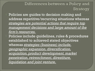    Policies are guides to decision making and
    address repetitive/recurring situations whereas
    strategies are potential actions that require top
    management decisions and large amount of the
    firm’s resources.
   Policies include guidelines, rules & procedures
    established to achieved stated objectives
    whereas strategies (business) include,
    geographic expansion, diversification,
    acquisition, product development, market
    penetration, retrenchment, divestiture,
    liquidation and joint venture.
 