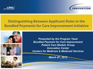 Distinguishing Between Applicant Roles in the
Bundled Payments for Care Improvement Initiative


                   Presented by the Program Team
                Bundled Payment for Care Improvement
                      Patient Care Models Group
                           Innovation Center
               Centers for Medicare & Medicaid Services

                           March 8th, 2012
 