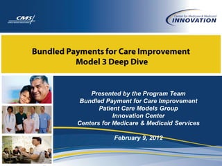 Bundled Payments for Care Improvement
          Model 3 Deep Dive


              Presented by the Program Team
           Bundled Payment for Care Improvement
                 Patient Care Models Group
                      Innovation Center
          Centers for Medicare & Medicaid Services

                      February 9, 2012
 