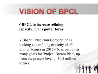 BPCL to increase refining
capacity; plans power foray
Bharat Petroleum Corporation is
looking at a refining capacity of 45
million tonnes in 2015-16, as part of its
many goals for 'Project Dream Plan', up
from the present level of 30.5 million
tonnes.
10
 