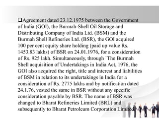 Agreement dated 23.12.1975 between the Government
of India (GOI), the Burmah-Shell Oil Storage and
Distributing Company of India Ltd. (BSM) and the
Burmah Shell Refineries Ltd. (BSR), the GOI acquired
100 per cent equity share holding (paid up value Rs.
1453.83 lakhs) of BSR on 24.01.1976, for a consideration
of Rs. 925 lakh. Simultaneously, through `The Burmah
Shell acquisition of Undertakings in India Act, 1976, the
GOI also acquired the right, title and interest and liabilities
of BSM in relation to its undertakings in India for a
consideration of Rs. 2775 lakhs and by notification dated
24.1.76, vested the same in BSR without any specific
consideration payable by BSR. The name of BSR was
changed to Bharat Refineries Limited (BRL) and
subsequently to Bharat Petroleum Corporation Limited. 6
 