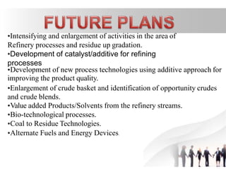•Intensifying and enlargement of activities in the area of
Refinery processes and residue up gradation.
•Development of catalyst/additive for refining
processes
•Development of new process technologies using additive approach for
improving the product quality.
•Enlargement of crude basket and identification of opportunity crudes
and crude blends.
•Value added Products/Solvents from the refinery streams.
•Bio-technological processes.
•Coal to Residue Technologies.
•Alternate Fuels and Energy Devices.
7
 
