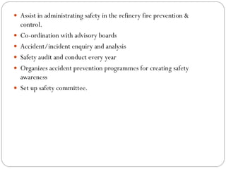  Assist in administrating safety in the refinery fire prevention &
control.
 Co-ordination with advisory boards
 Accident/incident enquiry and analysis
 Safety audit and conduct every year
 Organizes accident prevention programmes for creating safety
awareness
 Set up safety committee.
 