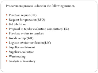 Procurement process is done in the following manner,
 Purchase request(PR)
 Request for quotation(RFQ)
 Bid tabulation
 Proposal to tender evaluation committee(TEC)
 Purchase orders to vendors
 Goods receipt(GR)
 Logistic invoice verification(LIV)
 Suppliers enlistment
 Suppliers evaluation
 Warehousing
 Analysis of inventory
 