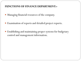 FUNCTIONS OF FINANCE DEPARTMENT:-
 Managing financial resources of the company.
 Examination of reports and detailed project reports.
 Establishing and maintaining proper systems for budgetary
control and management information.
 