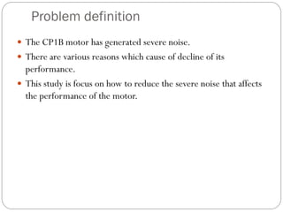 Problem definition
 The CP1B motor has generated severe noise.
 There are various reasons which cause of decline of its
performance.
 This study is focus on how to reduce the severe noise that affects
the performance of the motor.
 