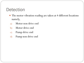 Detection
 The motor vibration reading are taken at 4 different locations
namely,
a) Motor non drive end
b) Motor drive end
c) Pump drive end
d) Pump non drive end
 