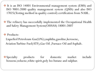  It is an ISO 14001 Environmental management system (EMS) and
ISO 9001:2000 quality management system (QMS) and also ISO
17025(Testing method in quality control) certification from NABL.
 The refinery has successfully implemented the Occupational Health
and Safety Management System(OHSAS) 18001:2007
 Products-
Liquefied Petroleum Gas(LPG),naphtha,gasoline,kerosene,
AviationTurbine Fuel(ATF),Gas Oil ,Furnace Oil andAsphalt.
Specialty products for domestic market include
benzene,toluene,white spirit,poly Iso-butane and sulphur.
 