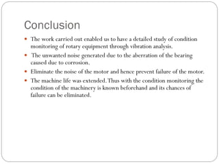 Conclusion
 The work carried out enabled us to have a detailed study of condition
monitoring of rotary equipment through vibration analysis.
 The unwanted noise generated due to the aberration of the bearing
caused due to corrosion.
 Eliminate the noise of the motor and hence prevent failure of the motor.
 The machine life was extended.Thus with the condition monitoring the
condition of the machinery is known beforehand and its chances of
failure can be eliminated.
 