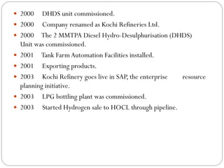  2000 DHDS unit commissioned.
 2000 Company renamed as Kochi Refineries Ltd.
 2000 The 2 MMTPA Diesel Hydro-Desulphurisation (DHDS)
Unit was commissioned.
 2001 Tank FarmAutomation Facilities installed.
 2001 Exporting products.
 2003 Kochi Refinery goes live in SAP, the enterprise resource
planning initiative.
 2003 LPG bottling plant was commissioned.
 2003 Started Hydrogen sale to HOCL through pipeline.
 