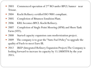  2003 Commenced operation of 2nd RO under BPCL banner near
Trissur.
 2004 Kochi Refinery certified ISO 9001 compliant.
 2005 Completion of Bitumen Emulsion Plant.
 2006 KRL becomes BPCL Kochi Refinery.
 2007 Completion of Single Point Mooring (SPM) and ShoreTank
Farm (STF).
 2008 Started capacity expansion cum modernization project.
 2009 The company is to gear the “Auto Fuel Policy” to upgrade the
quality of Fuels to meet Euro III.
 2012 IREP (Integrated Refinery Expansion Project)The Company is
looking forward to increase its capacity by 15.5MMTPA by the year
2015.
 
