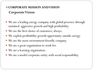 CORPORATE MISSION ANDVISION
CorporateVision
 We are a leading energy company with global presence through
sustained aggressive growth and high profitability.
 We are the first choice of customers, always.
 We exploit profitability growth opportunity outside energy.
 We are the most environment friendly company.
 We are a great organisation to work for.
 We are a learning organisation.
 We are a model corporate entity with social responsibility.
 