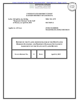 Case 2:10-md-02179-CJB-SS Document 9257 Filed 04/11/13 Page 1 of 22
                                                                             51740755 
                                                                            Apr 11 2013 
                                                                             01:33PM 
                                                                                   

                                                                                            
                         UNITED STATES DISTRICT COURT
                         EASTERN DISTRICT OF LOUISIANA

In Re: Oil Spill by the Oil Rig                 MDL NO. 2179
       “Deepwater Horizon” in the Gulf
       of Mexico, on April 20, 2010             SECTION J


Applies to: All Cases                           JUDGE BARBIER
                                                MAGISTRATE JUDGE SHUSHAN




           REPORT BY THE CLAIMS ADMINISTRATOR OF THE DEEPWATER
           HORIZON ECONOMIC AND PROPERTY DAMAGES SETTLEMENT
                AGREEMENT ON THE STATUS OF CLAIMS REVIEW



         STATUS REPORT NO.         8     DATE         April 11, 2013
 