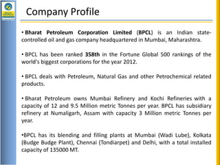 H1 Review : 2012-13Review : Apr – Dec 12
Company Profile
• Bharat Petroleum Corporation Limited (BPCL) is an Indian state-
controlled oil and gas company headquartered in Mumbai, Maharashtra.
• BPCL has been ranked 358th in the Fortune Global 500 rankings of the
world's biggest corporations for the year 2012.
• BPCL deals with Petroleum, Natural Gas and other Petrochemical related
products.
• Bharat Petroleum owns Mumbai Refinery and Kochi Refineries with a
capacity of 12 and 9.5 Million metric Tonnes per year. BPCL has subsidiary
refinery at Numaligarh, Assam with capacity 3 Million metric Tonnes per
year.
•BPCL has its blending and filling plants at Mumbai (Wadi Lube), Kolkata
(Budge Budge Plant), Chennai (Tondiarpet) and Delhi, with a total installed
capacity of 135000 MT.
 