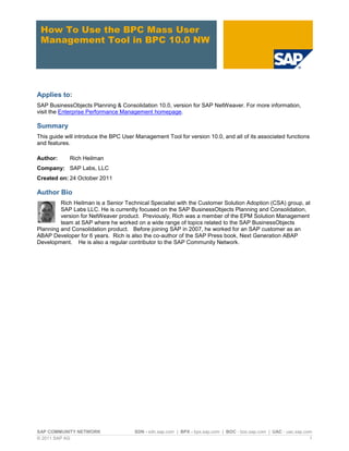 SAP COMMUNITY NETWORK SDN - sdn.sap.com | BPX - bpx.sap.com | BOC - boc.sap.com | UAC - uac.sap.com
© 2011 SAP AG 1
How To Use the BPC Mass User
Management Tool in BPC 10.0 NW
Applies to:
SAP BusinessObjects Planning & Consolidation 10.0, version for SAP NetWeaver. For more information,
visit the Enterprise Performance Management homepage.
Summary
This guide will introduce the BPC User Management Tool for version 10.0, and all of its associated functions
and features.
Author: Rich Heilman
Company: SAP Labs, LLC
Created on: 24 October 2011
Author Bio
Rich Heilman is a Senior Technical Specialist with the Customer Solution Adoption (CSA) group, at
SAP Labs LLC. He is currently focused on the SAP BusinessObjects Planning and Consolidation,
version for NetWeaver product. Previously, Rich was a member of the EPM Solution Management
team at SAP where he worked on a wide range of topics related to the SAP BusinessObjects
Planning and Consolidation product. Before joining SAP in 2007, he worked for an SAP customer as an
ABAP Developer for 6 years. Rich is also the co-author of the SAP Press book, Next Generation ABAP
Development. He is also a regular contributor to the SAP Community Network.
 