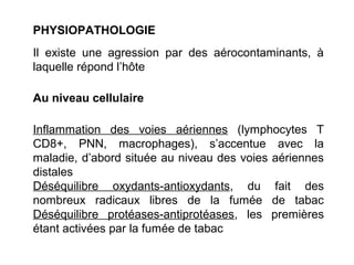PHYSIOPATHOLOGIE
Il existe une agression par des aérocontaminants, à
laquelle répond l’hôte
Au niveau cellulaire
Inflammation des voies aériennes (lymphocytes T
CD8+, PNN, macrophages), s’accentue avec la
maladie, d’abord située au niveau des voies aériennes
distales
Déséquilibre oxydants-antioxydants, du fait des
nombreux radicaux libres de la fumée de tabac
Déséquilibre protéases-antiprotéases, les premières
étant activées par la fumée de tabac
 