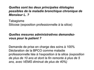 Quelles sont les deux principales étiologies
possibles de la maladie bronchique chronique de
Monsieur L. ?
Tabagisme
Silicose (exposition professionnelle à la silice)
Quelles mesures administratives demandez-
vous pour le patient ?
Demande de prise en charge des soins à 100%
Déclaration de la BPCO comme maladie
professionnelle liée à l’exposition à la silice (exposition
de plus de 10 ans et dont la fin remonte à plus de 5
ans, avec VEMS diminué de plus de 40%)
 
