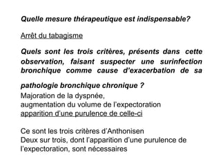 Quels sont les trois critères, présents dans cette
observation, faisant suspecter une surinfection
bronchique comme cause d’exacerbation de sa
pathologie bronchique chronique ?
Majoration de la dyspnée,
augmentation du volume de l’expectoration
apparition d’une purulence de celle-ci
Ce sont les trois critères d’Anthonisen
Deux sur trois, dont l’apparition d’une purulence de
l’expectoration, sont nécessaires
Quelle mesure thérapeutique est indispensable?
Arrêt du tabagisme
 