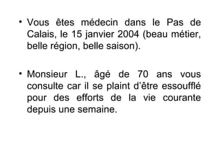 • Vous êtes médecin dans le Pas de
Calais, le 15 janvier 2004 (beau métier,
belle région, belle saison).
• Monsieur L., âgé de 70 ans vous
consulte car il se plaint d’être essoufflé
pour des efforts de la vie courante
depuis une semaine.
 