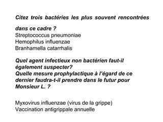 Citez trois bactéries les plus souvent rencontrées
dans ce cadre ?
Streptococcus pneumoniae
Hemophilus influenzae
Branhamella catarrhalis
Quel agent infectieux non bactérien faut-il
également suspecter?
Quelle mesure prophylactique à l’égard de ce
dernier faudra-t-il prendre dans le futur pour
Monsieur L. ?
Myxovirus influenzae (virus de la grippe)
Vaccination antigrippale annuelle
 