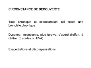 CIRCONSTANCE DE DECOUVERTE
Toux chronique et expectoration, s’il existe une
bronchite chronique
Dyspnée, inconstante, plus tardive, d’abord d’effort, à
chiffrer (5 stades ou EVA)
Exacerbations et décompensations
 
