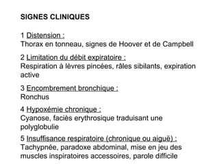 SIGNES CLINIQUES
1 Distension :
Thorax en tonneau, signes de Hoover et de Campbell
2 Limitation du débit expiratoire :
Respiration à lèvres pincées, râles sibilants, expiration
active
3 Encombrement bronchique :
Ronchus
4 Hypoxémie chronique :
Cyanose, faciès erythrosique traduisant une
polyglobulie
5 Insuffisance respiratoire (chronique ou aiguë) :
Tachypnée, paradoxe abdominal, mise en jeu des
muscles inspiratoires accessoires, parole difficile
 