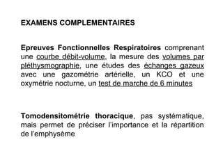 EXAMENS COMPLEMENTAIRES
Epreuves Fonctionnelles Respiratoires comprenant
une courbe débit-volume, la mesure des volumes par
pléthysmographie, une études des échanges gazeux
avec une gazométrie artérielle, un KCO et une
oxymétrie nocturne, un test de marche de 6 minutes
Tomodensitométrie thoracique, pas systématique,
mais permet de préciser l’importance et la répartition
de l’emphysème
 