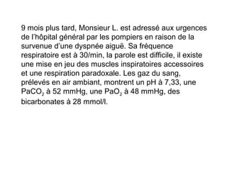 9 mois plus tard, Monsieur L. est adressé aux urgences
de l’hôpital général par les pompiers en raison de la
survenue d’une dyspnée aiguë. Sa fréquence
respiratoire est à 30/min, la parole est difficile, il existe
une mise en jeu des muscles inspiratoires accessoires
et une respiration paradoxale. Les gaz du sang,
prélevés en air ambiant, montrent un pH à 7,33, une
PaCO2 à 52 mmHg, une PaO2 à 48 mmHg, des
bicarbonates à 28 mmol/l.
 
