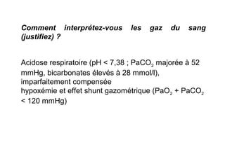 Comment interprétez-vous les gaz du sang
(justifiez) ?
Acidose respiratoire (pH < 7,38 ; PaCO2 majorée à 52
mmHg, bicarbonates élevés à 28 mmol/l),
imparfaitement compensée
hypoxémie et effet shunt gazométrique (PaO2 + PaCO2
< 120 mmHg)
 