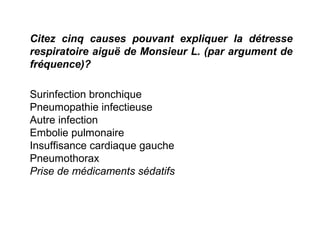 Citez cinq causes pouvant expliquer la détresse
respiratoire aiguë de Monsieur L. (par argument de
fréquence)?
Surinfection bronchique
Pneumopathie infectieuse
Autre infection
Embolie pulmonaire
Insuffisance cardiaque gauche
Pneumothorax
Prise de médicaments sédatifs
 