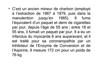 • C’est un ancien mineur de charbon (employé
à l’extraction de 1967 à 1979, puis dans la
manutention jusqu’en 1985). Il fume
l’équivalent d’un paquet et demi de cigarettes
par jour, depuis l’âge de 55 ans ; entre 18 et
55 ans, il fumait un paquet par jour. Il a eu un
infarctus du myocarde 6 ans auparavant, et il
est traité pour sa coronaropathie par un
Inhibiteur de l’Enzyme de Conversion et de
l’Aspirine. Il mesure 172 cm pour un poids de
76 kg.
 