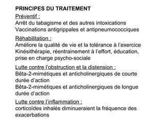 PRINCIPES DU TRAITEMENT
Préventif :
Arrêt du tabagisme et des autres intoxications
Vaccinations antigrippales et antipneumococciques
Lutte contre l’obstruction et la distension :
Bêta-2-mimétiques et anticholinergiques de courte
durée d’action
Bêta-2-mimétiques et anticholinergiques de longue
durée d’action
Lutte contre l’inflammation :
corticoïdes inhalés diminueraient la fréquence des
exacerbations
Réhabilitation :
Améliore la qualité de vie et la tolérance à l’exercice
Kinésithérapie, réentrainement à l’effort, éducation,
prise en charge psycho-sociale
 