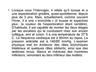 • Lorsque vous l’interrogez, il relate qu’il tousse et a
une expectoration grisâtre, quasi-quotidienne, depuis
plus de 3 ans. Mais, actuellement, comme souvent
l’hiver, il a une « bronchite » (il tousse et expectore
plus ; la couleur de l’expectoration étant verdâtre).
D’habitude, il est capable de monter les deux étages
par les escaliers qui le conduisent chez son ancien
collègue, ami et voisin. Il a une température de 37°6
C. La fréquence cardiaque est à 90/min au repos. La
pression artérielle est à 140/85 mmHg. L’examen
physique met en évidence des râles bronchiques
bilatéraux et quelques râles sibilants, ainsi que des
œdèmes mous, blancs et indolores des membres
inférieurs, remontant au tiers inférieur des mollets.
 