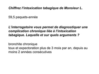 Chiffrez l’intoxication tabagique de Monsieur L.
59,5 paquets-année
L’interrogatoire vous permet de diagnostiquer une
complication chronique liée à l’intoxication
tabagique. Laquelle et sur quels arguments ?
bronchite chronique
toux et expectoration plus de 3 mois par an, depuis au
moins 2 années consécutives
 