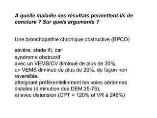 A quelle maladie ces résultats permettent-ils de
conclure ? Sur quels arguments ?
Une bronchopathie chronique obstructive (BPCO)
sévère, stade III, car
syndrome obstructif
avec un VEMS/CV diminué de plus de 30%,
un VEMS diminué de plus de 20%, de façon non
réversible,
atteignant préférentiellement les voies aériennes
distales (diminution des DEM 25-75),
et avec distension (CPT > 120% et VR à 246%)
 