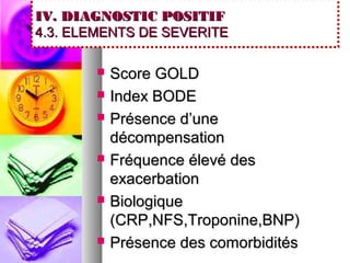 IV. DIAGNOSTIC POSITIF
4.3. ELEMENTS DE SEVERITE

          Score GOLD
          Index BODE
          Présence d’une
           décompensation
          Fréquence élevé des
           exacerbation
          Biologique
           (CRP,NFS,Troponine,BNP)
          Présence des comorbidités
 