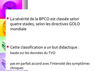    La sévérité de la BPCO est classée selon
    quatre stades, selon les directives GOLD
    mondiale



   Cette classification a un but didactique :
-   basée sur les données du TVO

-   pas en parfait accord avec l'intensité des symptômes
    cliniques
 