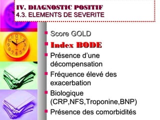 IV. DIAGNOSTIC POSITIF
4.3. ELEMENTS DE SEVERITE

          Score GOLD
          Index BODE
          Présence d’une
           décompensation
          Fréquence élevé des
           exacerbation
          Biologique
           (CRP,NFS,Troponine,BNP)
          Présence des comorbidités
 
