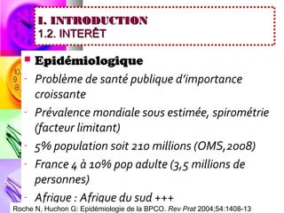I. INTRODUCTION
       1.2. INTERÊT

      Epidémiologique
   -   Problème de santé publique d’importance
       croissante
   -   Prévalence mondiale sous estimée, spirométrie
       (facteur limitant)
   -   5% population soit 210 millions (OMS,2008)
   -   France 4 à 10% pop adulte (3,5 millions de
       personnes)
   -   Afrique : Afrique du sud +++
Roche N, Huchon G: Epidémiologie de la BPCO. Rev Prat 2004;54:1408-13
 